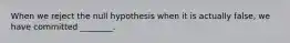 When we reject the null hypothesis when it is actually false, we have committed ________.