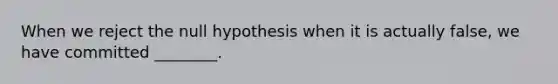 When we reject the null hypothesis when it is actually false, we have committed ________.