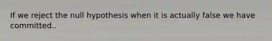 If we reject the null hypothesis when it is actually false we have committed..