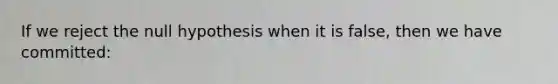 If we reject the null hypothesis when it is false, then we have committed: