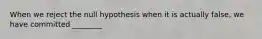 When we reject the null hypothesis when it is actually false, we have committed ________