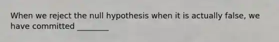 When we reject the null hypothesis when it is actually false, we have committed ________