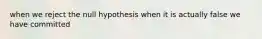 when we reject the null hypothesis when it is actually false we have committed