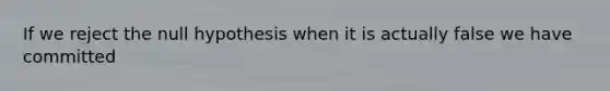 If we reject the null hypothesis when it is actually false we have committed