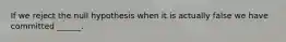 If we reject the null hypothesis when it is actually false we have committed ______.