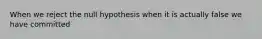 When we reject the null hypothesis when it is actually false we have committed