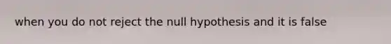 when you do not reject the null hypothesis and it is false