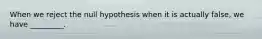 When we reject the null hypothesis when it is actually false, we have _________.