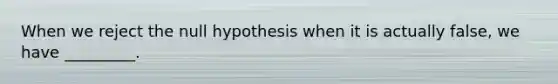 When we reject the null hypothesis when it is actually false, we have _________.