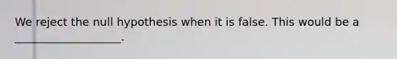 We reject the null hypothesis when it is false. This would be a ___________________.