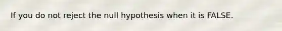 If you do not reject the null hypothesis when it is FALSE.