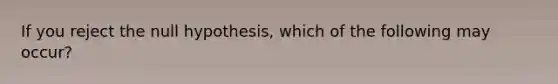 If you reject the null hypothesis, which of the following may occur?