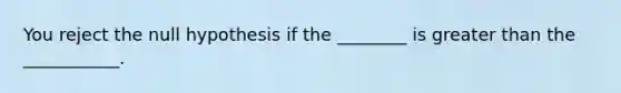 You reject the null hypothesis if the ________ is greater than the ___________.