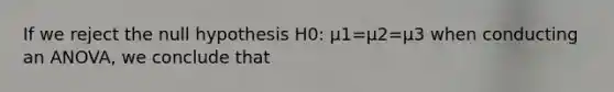 If we reject the null hypothesis H0: μ1=μ2=μ3 when conducting an ANOVA, we conclude that