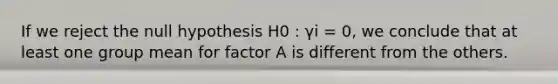 If we reject the null hypothesis H0 : γi = 0, we conclude that at least one group mean for factor A is different from the others.