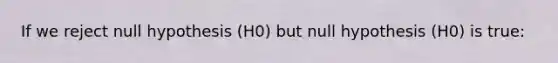 If we reject null hypothesis (H0) but null hypothesis (H0) is true: