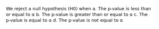 We reject a null hypothesis (H0) when a. The p-value is less than or equal to α b. The p-value is greater than or equal to α c. The p-value is equal to α d. The p-value is not equal to α