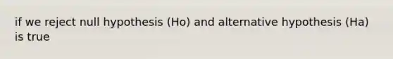 if we reject null hypothesis (Ho) and alternative hypothesis (Ha) is true