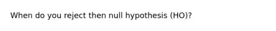 When do you reject then null hypothesis (HO)?