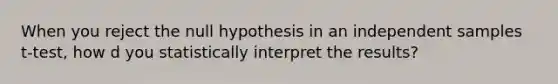 When you reject the null hypothesis in an independent samples t-test, how d you statistically interpret the results?