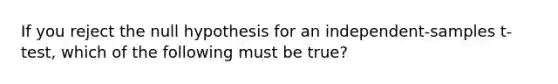 If you reject the null hypothesis for an independent-samples t-test, which of the following must be true?