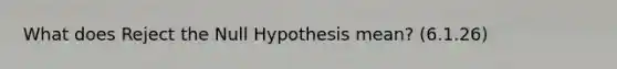 What does Reject the Null Hypothesis mean? (6.1.26)