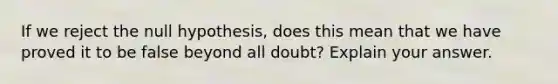 If we reject the null hypothesis, does this mean that we have proved it to be false beyond all doubt? Explain your answer.