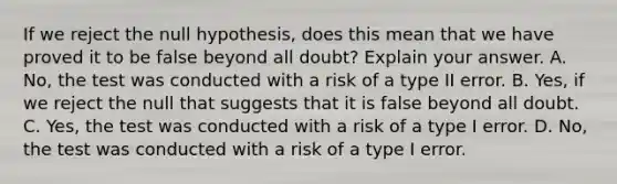 If we reject the null hypothesis, does this mean that we have proved it to be false beyond all doubt? Explain your answer. A. No, the test was conducted with a risk of a type II error. B. Yes, if we reject the null that suggests that it is false beyond all doubt. C. Yes, the test was conducted with a risk of a type I error. D. No, the test was conducted with a risk of a type I error.