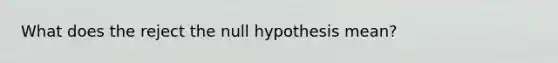 What does the reject the null hypothesis mean?