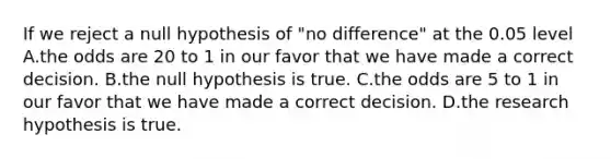 If we reject a null hypothesis of "no difference" at the 0.05 level A.the odds are 20 to 1 in our favor that we have made a correct decision. B.the null hypothesis is true. C.the odds are 5 to 1 in our favor that we have made a correct decision. D.the research hypothesis is true.