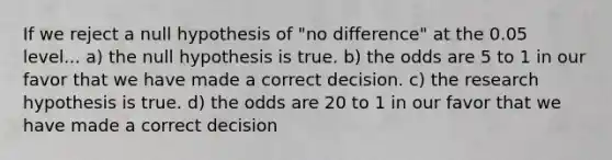 If we reject a null hypothesis of "no difference" at the 0.05 level... a) the null hypothesis is true. b) the odds are 5 to 1 in our favor that we have made a correct decision. c) the research hypothesis is true. d) the odds are 20 to 1 in our favor that we have made a correct decision