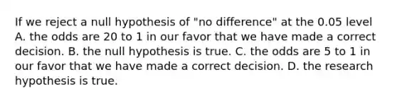 If we reject a null hypothesis of "no difference" at the 0.05 level A. the odds are 20 to 1 in our favor that we have made a correct decision. B. the null hypothesis is true. C. the odds are 5 to 1 in our favor that we have made a correct decision. D. the research hypothesis is true.