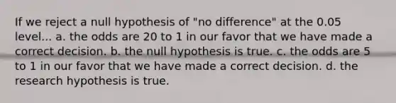 If we reject a null hypothesis of "no difference" at the 0.05 level... a. the odds are 20 to 1 in our favor that we have made a correct decision. b. the null hypothesis is true. c. the odds are 5 to 1 in our favor that we have made a correct decision. d. the research hypothesis is true.