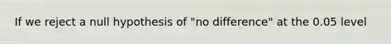 If we reject a null hypothesis of "no difference" at the 0.05 level