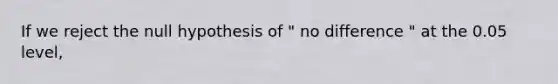 If we reject the null hypothesis of " no difference " at the 0.05 level,