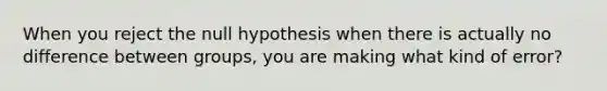 When you reject the null hypothesis when there is actually no difference between groups, you are making what kind of error?