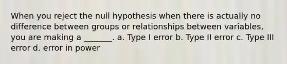 When you reject the null hypothesis when there is actually no difference between groups or relationships between variables, you are making a _______. a. Type I error b. Type II error c. Type III error d. error in power