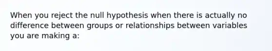 When you reject the null hypothesis when there is actually no difference between groups or relationships between variables you are making a: