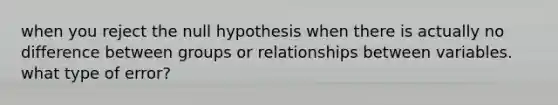 when you reject the null hypothesis when there is actually no difference between groups or relationships between variables. what type of error?