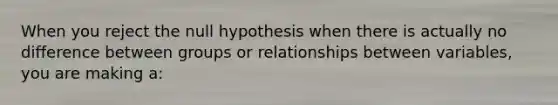 When you reject the null hypothesis when there is actually no difference between groups or relationships between variables, you are making a: