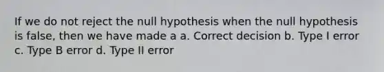 If we do not reject the null hypothesis when the null hypothesis is false, then we have made a a. Correct decision b. Type I error c. Type B error d. Type II error