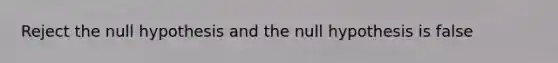 Reject the null hypothesis and the null hypothesis is false