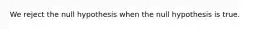 We reject the null hypothesis when the null hypothesis is true.