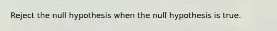 Reject the null hypothesis when the null hypothesis is true.