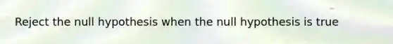 Reject the null hypothesis when the null hypothesis is true