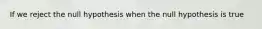 If we reject the null hypothesis when the null hypothesis is true