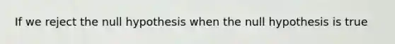 If we reject the null hypothesis when the null hypothesis is true