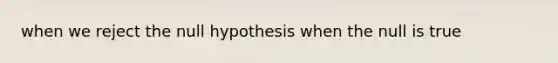 when we reject the null hypothesis when the null is true