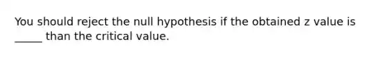 You should reject the null hypothesis if the obtained z value is _____ than the critical value.