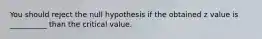 You should reject the null hypothesis if the obtained z value is __________ than the critical value.